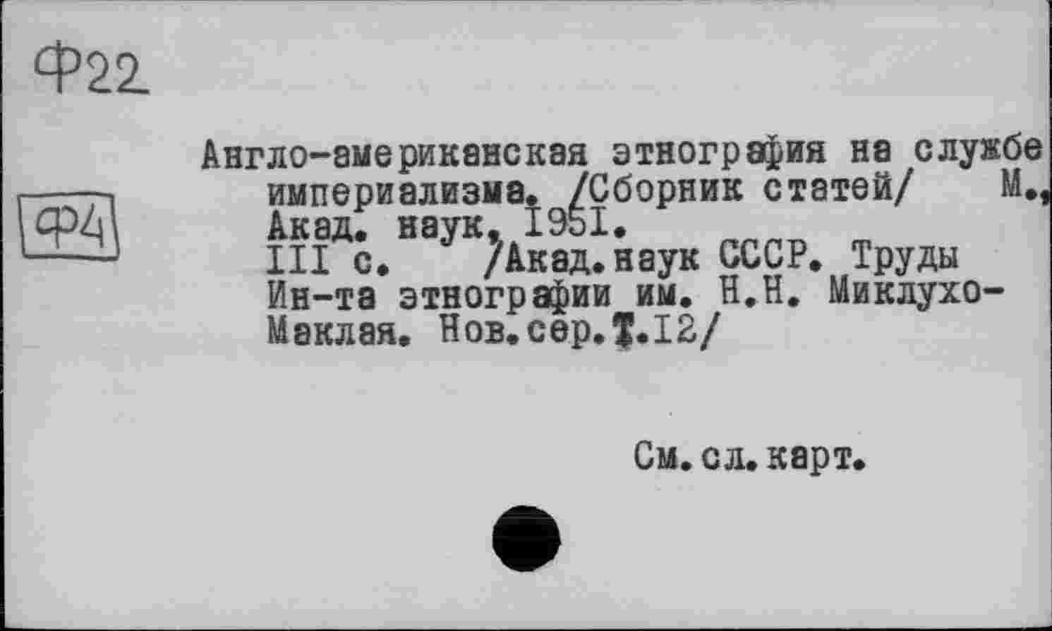 ﻿Ф22.

Англо-американская этнография на службе империализма. /Сборник статей/ М#1 Акад, наук, 1951.
III с. /Акад.наук СССР. Труды Ин-та этнографии им. Н.Н. Миклухо-Маклая. Нов. сер. $.12/
См. сл. карт,